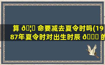 算 🦁 命要减去夏令时吗(1987年夏令时对出生时辰 🐒 的影响)